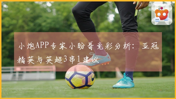 小炮APP专家小盼哥竞彩分析：亚冠精英与英超3串1建议