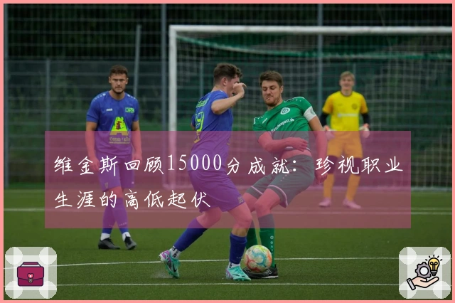 维金斯回顾15000分成就：珍视职业生涯的高低起伏