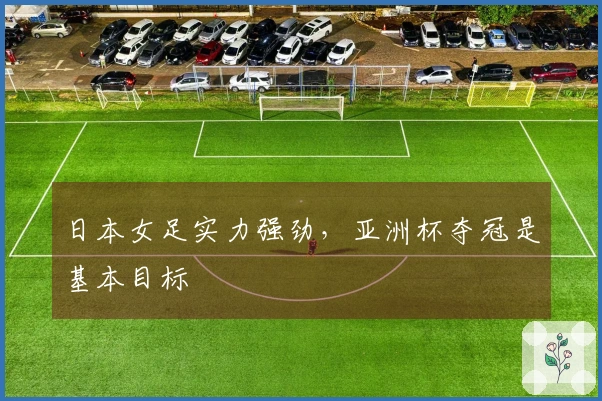 日本女足实力强劲，亚洲杯夺冠是基本目标