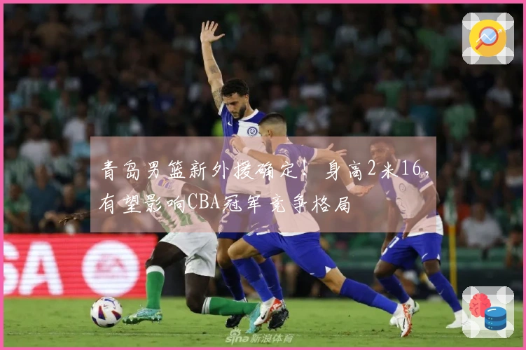 青岛男篮新外援确定！身高2米16，有望影响CBA冠军竞争格局