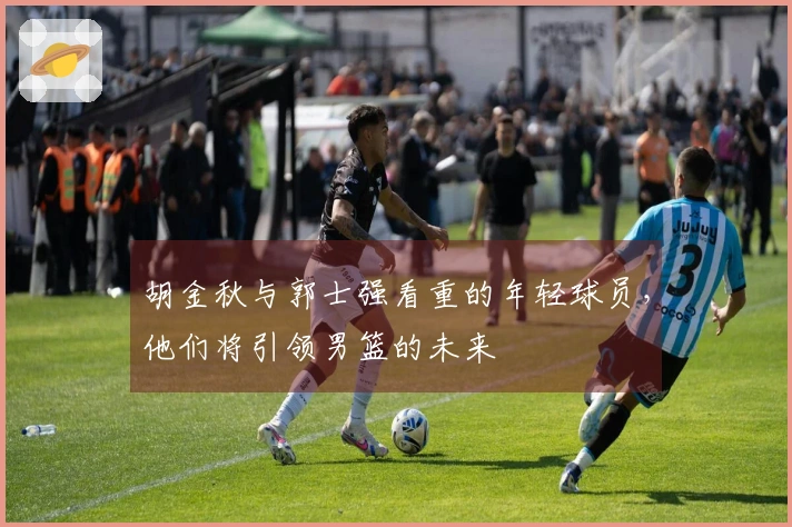 胡金秋与郭士强看重的年轻球员，他们将引领男篮的未来