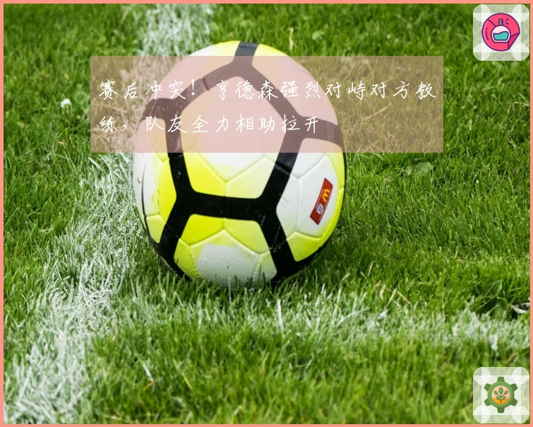 赛后冲突！亨德森强烈对峙对方教练，队友全力相助拉开