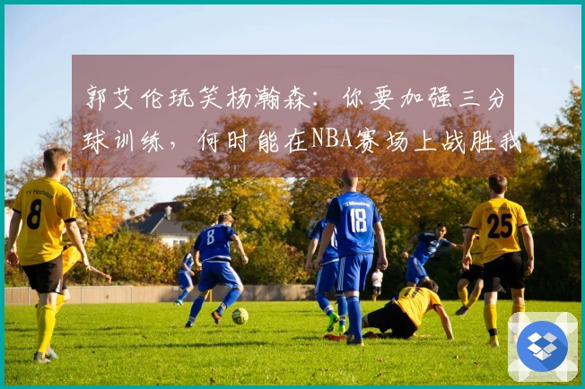 郭艾伦玩笑杨瀚森：你要加强三分球训练，何时能在NBA赛场上战胜我？