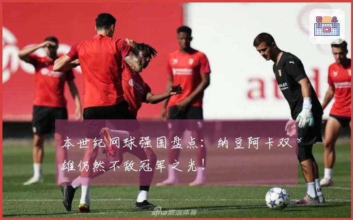 本世纪网球强国盘点：纳豆阿卡双雄仍然不敌冠军之光！