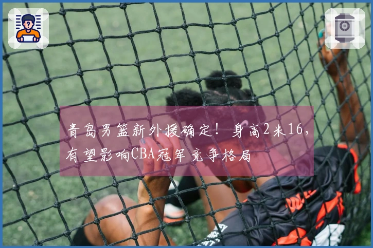 青岛男篮新外援确定！身高2米16，有望影响CBA冠军竞争格局