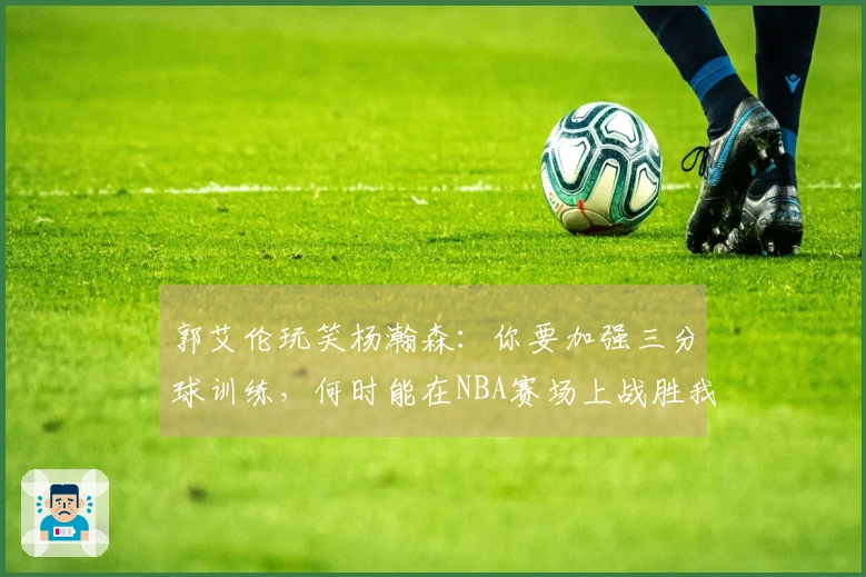 郭艾伦玩笑杨瀚森：你要加强三分球训练，何时能在NBA赛场上战胜我？