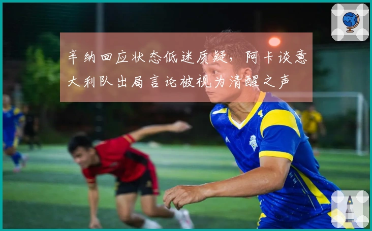 辛纳回应状态低迷质疑，阿卡谈意大利队出局言论被视为清醒之声