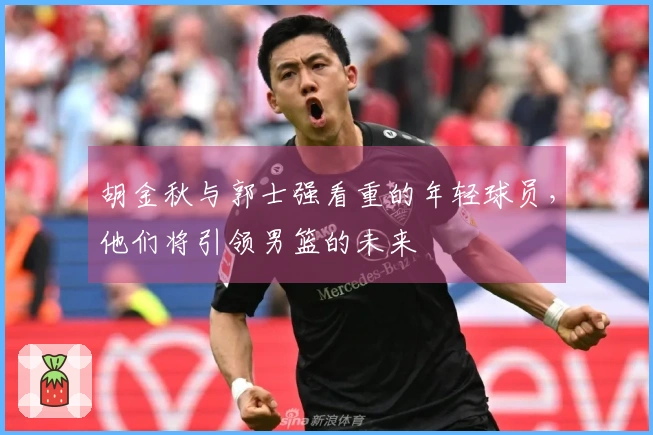 胡金秋与郭士强看重的年轻球员，他们将引领男篮的未来