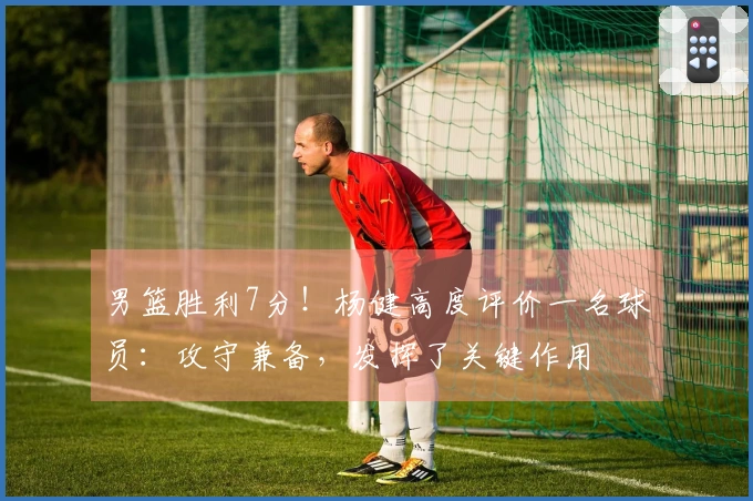 男篮胜利7分！杨健高度评价一名球员：攻守兼备，发挥了关键作用