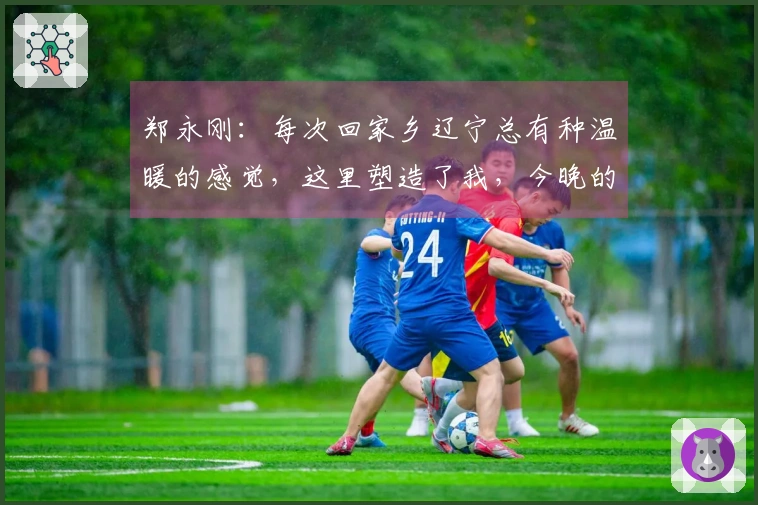 郑永刚：每次回家乡辽宁总有种温暖的感觉，这里塑造了我，今晚的团结是胜利的关键