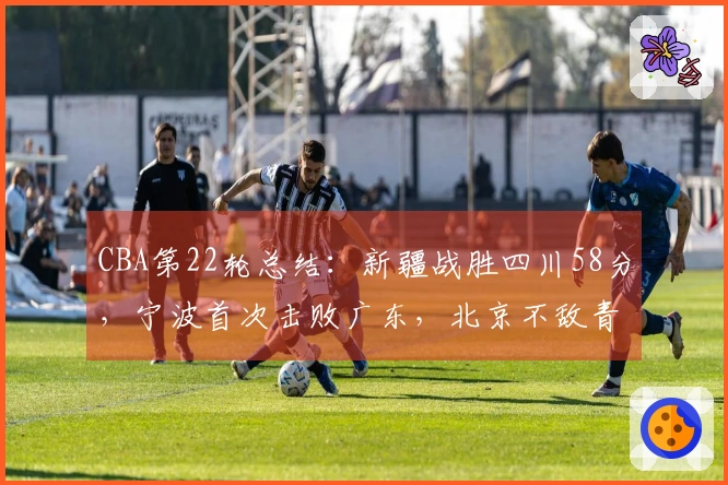 CBA第22轮总结：新疆战胜四川58分，宁波首次击败广东，北京不敌青岛